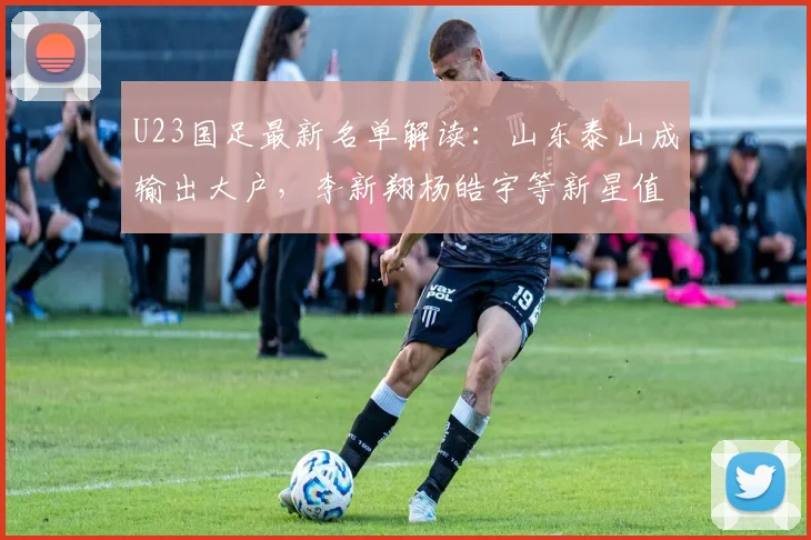U23国足最新名单解读:山东泰山成输出大户,李新翔杨皓宇等新星值得关注